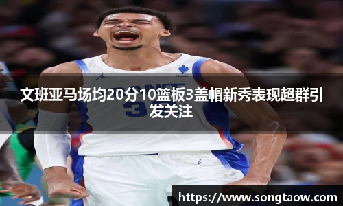 文班亚马场均20分10篮板3盖帽新秀表现超群引发关注