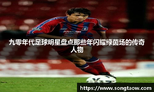 九零年代足球明星盘点那些年闪耀绿茵场的传奇人物